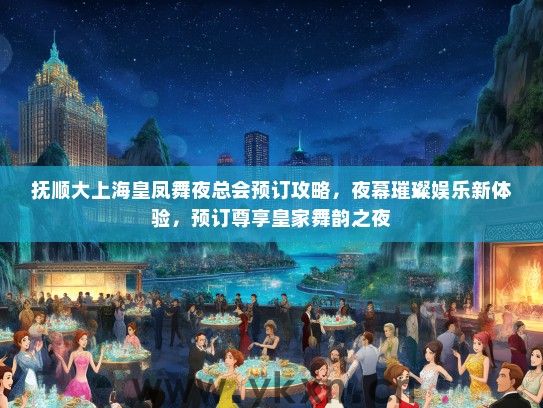 抚顺大上海皇凤舞夜总会预订攻略，夜幕璀璨娱乐新体验，预订尊享皇家舞韵之夜